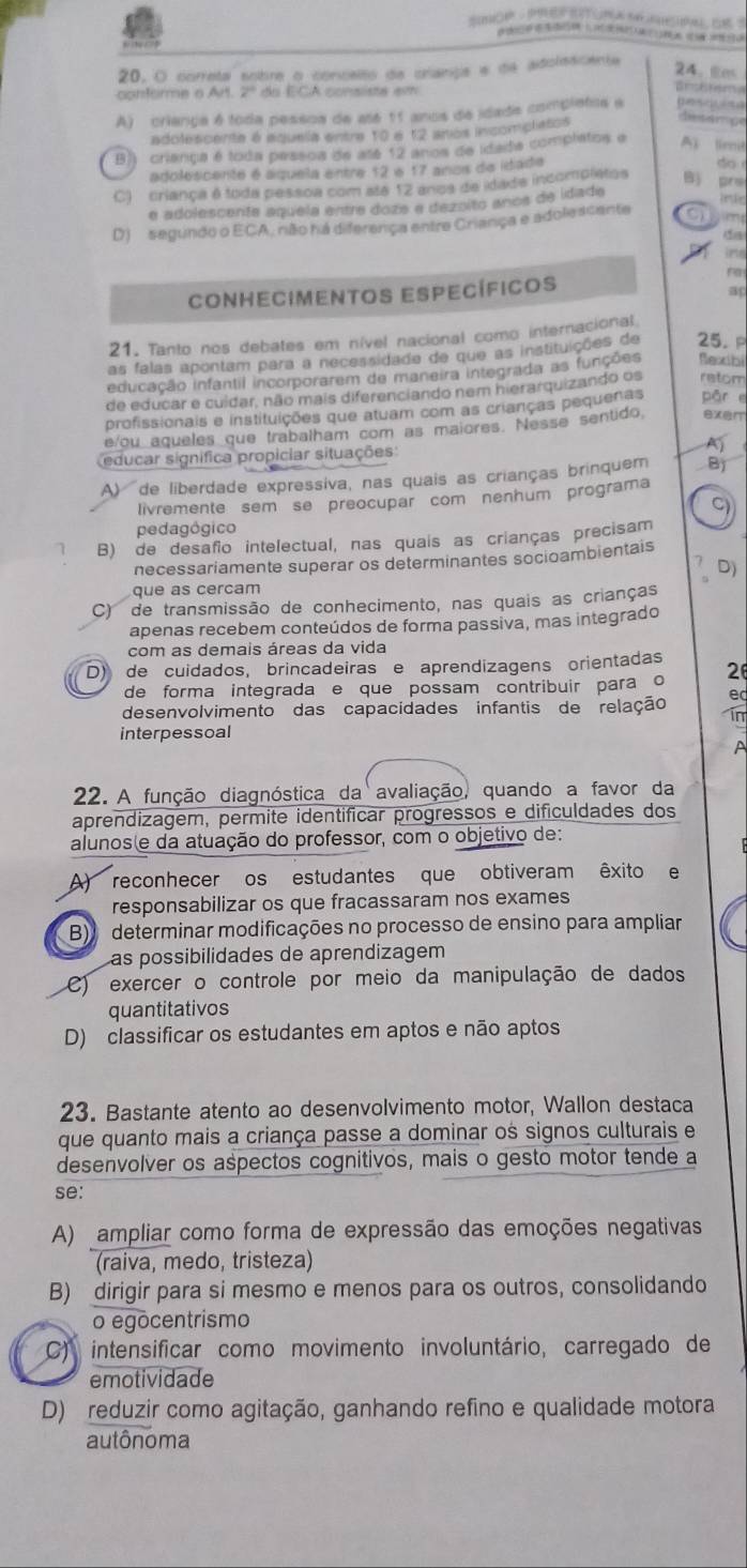 correta sobre o concelto de cranga e de adolescente
24、Em
contomme o Art. Z do ECA consista em
Brshtema
A) criança é toda pessoa de até 11 anos de idada completos e
adolescente é aquela entre 10 é 12 amos incomplatos de sán ge
B)) criança é toda pessos de até 12 ános de idada complatos e A limit
adolescente é aquela entre $2 é 17 anos de idade
do
C)  criança é toda pessoa com atá 12 anoa de idada incomplstos Bộ pre
e adolescente aquela entre doze e dezoito anos de idade
lnte
D)  segundo o ECA, não há diferença entre Criança e adolescente   
ine
ra
Conhecimentos Específicos
ap
21. Tanto nos debates em nível nacional como internacional
as falas apontam para a necessidade de que as instituições de 25. P
educação infantil incorporarem de maneira integrada as funções Rexibi
de educar e cuídar, não mais diferenciando nem hierarquizando os retom
profissionais e instituições que atuam com as crianças pequenas pān e
e/ou aqueles que trabalham com as maiores. Nesse sentido sxer
A
educar significa propiciar situações
A) de liberdade expressiva, nas quais as crianças brinquem B
livremente sem se preocupar com nenhum programa
C
pedagógico
1 B) de desafio intelectual, nas quais as crianças precisam
necessariamente superar os determinantes socioambientais
7 D)
que as cercam
C) de transmissão de conhecimento, nas quais as crianças
apenas recebem conteúdos de forma passiva, mas integrado
com as demais áreas da vida
D) de cuidados, brincadeiras e aprendizagens orientadas 2
de forma integrada e que possam contribuir para o
e
desenvolvimento das capacidades infantis de relação in
interpessoal
A
22. A função diagnóstica da avaliação, quando a favor da
aprendizagem, permite identificar progressos e dificuldades dos
alunos(e da atuação do professor, com o objetivo de:
A) reconhecer os estudantes que obtiveram êxito e
responsabilizar os que fracassaram nos exames
B) determinar modificações no processo de ensino para ampliar
Las possibilidades de aprendizagem
C) exercer o controle por meio da manipulação de dados
quantitativos
D) classificar os estudantes em aptos e não aptos
23. Bastante atento ao desenvolvimento motor, Wallon destaca
que quanto mais a criança passe a dominar os signos culturais e
desenvolver os aspectos cognitivos, mais o gesto motor tende a
se:
A) ampliar como forma de expressão das emoções negativas
(raiva, medo, tristeza)
B) dirigir para si mesmo e menos para os outros, consolidando
o egocentrismo
C) intensificar como movimento involuntário, carregado de
emotividade
D) reduzir como agitação, ganhando refino e qualidade motora
autônoma