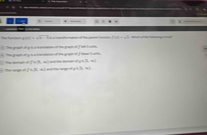 Thể funco g(|z|)=sqrt(z-5) s a marsfomaton o f te parene fn ton f(z)=sqrt(z) Whih of the fokowing a ca 
The graph of g is a tronsibtom of the graph of f lelt S unts. 
The graath of g is a transation of the gragh of f down Sunts 
he danan a ifs(ll,x)) and te Bunain o g/s(x)
The cange of F≌ (IL∈fty ) and the range of g's(x)).