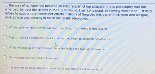 the way of nonviolence became an integral part of our struggle. If this philosophy had not
emerged, by now the streets in the South would, I am convinced, be flowing with blood.... If they
refuse to support our nonviolent efforts, millions of Negroes will, out of frustration and despair,
seek solace and security in black nationalist ideologies.
Which statement best reflects Martin Luther King. Jr.'s thinking in this excerpt?
Rights should be extended to blacks before they begin to abandon nonviolence.
White violence against nonviolent blacks has halted the civil rights movement.
Nonviolence has failed black Americans.
It is time for blacks to abandon nonviolence and turn to black nationalism.