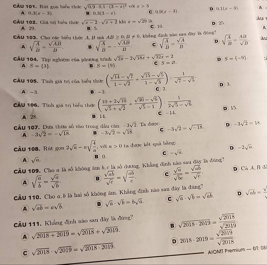 Rút gọn biểu thức sqrt(0.9· 0.1· (3-x)^2) với x>3
A 0.3(x-3).
B 0.3(3-x).
C 0.9(x-3). D 0.1(x-3). A
CÂu 102. Giá trị biểu thức sqrt(x-2)· sqrt(x+2) khi x=sqrt(29) là
:Âu 1
A 29. B 5. C 10. D 25.
A
CÂu 103. Cho các biểu thức A, B mà AB≥ 0;B!= 0 , khẳng định nào sau đây là dúng?
A sqrt(frac A)B= sqrt(AB)/B . B sqrt(frac A)B=- sqrt(AB)/B . c sqrt(frac A)B= sqrt(A)/B . D sqrt(frac A)B= AB/sqrt(B) . :Âu
câu 104. Tập nghiệm của phương trình sqrt(2x)-2sqrt(18x)+sqrt(32x)=2 D S= -9 .
A S= 3 .
B S= 9 .
S=varnothing .
câu 105. Tính giá trị của biểu thức ( (sqrt(14)-sqrt(7))/1-sqrt(2) + (sqrt(15)-sqrt(5))/1-sqrt(3) ): 1/sqrt(7)-sqrt(5) . D 3.
A -3. B -2. C 2.
CÂU 106. Tính giá trị biểu thức ( (10+2sqrt(10))/sqrt(5)+sqrt(2) + (sqrt(30)-sqrt(6))/sqrt(5)-1 ): 1/2sqrt(5)-sqrt(6) 
A 28. B 14. C-14. D 15.
cầu 107. Đưa thừa số vào trong dầu căn: -3sqrt(2). Ta được: -3sqrt(2)=sqrt(-18). D -3sqrt(2)=18.
A -3sqrt(2)=-sqrt(18). B -3sqrt(2)=sqrt(18). C
câu 108. Rút gọn 2sqrt(a)-asqrt(frac 4)a , với a>0 ta được kết quả bằng:
D -2sqrt(a).
C -sqrt(a).
A sqrt(a).
B 0.
câu 109. Cho a là số không âm b, c là số dương. Khẳng định nào sau dây là đúng?
A sqrt(frac a)b= sqrt(a)/sqrt(b) . D Cả A, B đã
B  sqrt(ab)/sqrt(c) =sqrt(frac ab)c. C  sqrt(a)/sqrt(bc) = sqrt(ab)/sqrt(c) .
câu 110. Cho a, b là hai số không âm. Khẳng định nào sau dây là dúng?
A sqrt(ab)=asqrt(b).
B sqrt(a)· sqrt(b)=bsqrt(a). C sqrt(a)· sqrt(b)=sqrt(ab). D sqrt(ab)=frac sqrt()
CÂU 111. Khẳng định nào sau đây là đúng?
A sqrt(2018+2019)=sqrt(2018)+sqrt(2019).
B sqrt(2018· 2019)= sqrt(2018)/sqrt(2019) .
D 2018· 2019= sqrt(2019)/sqrt(2018) .
C sqrt(2018)· sqrt(2019)=sqrt(2018· 2019).
AIOMT Premium — ĐT: 08