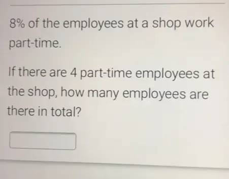 8% of the employees at a shop work 
part-time. 
If there are 4 part-time employees at 
the shop, how many employees are 
there in total?