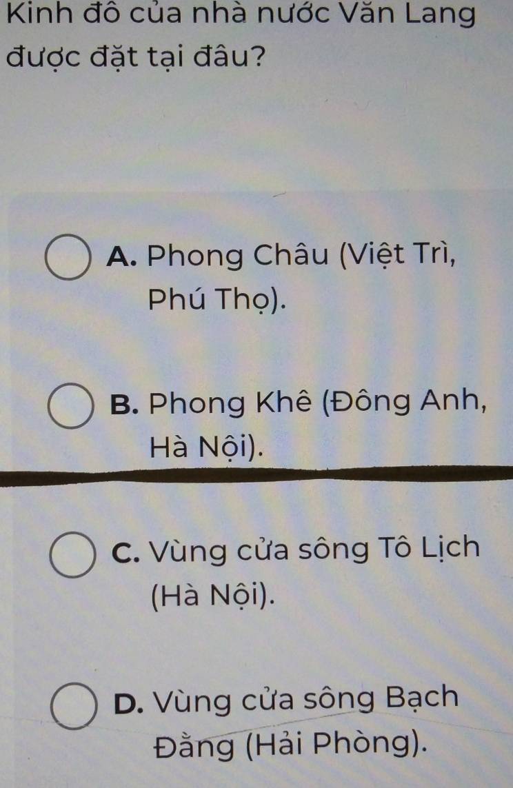 Kinh đô của nhà nước Văn Lang
được đặt tại đâu?
A. Phong Châu (Việt Trì,
Phú Thọ).
B. Phong Khê (Đông Anh,
Hà Nội).
C. Vùng cửa sông Tô Lịch
(Hà Nội).
D. Vùng cửa sông Bạch
Đằng (Hải Phòng).