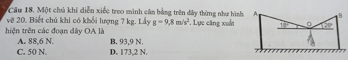 Một chú khỉ diễn xiếc treo mình cân bằng trên dây thừng như hình
vẽ 20. Biết chú khỉ có khối lượng 7 kg. Lấy g=9,8m/s^2. Lực căng xuất
hiện trên các đoạn dây OA là
A. 88,6 N. B. 93,9 N.
C. 50 N. D. 173,2 N.