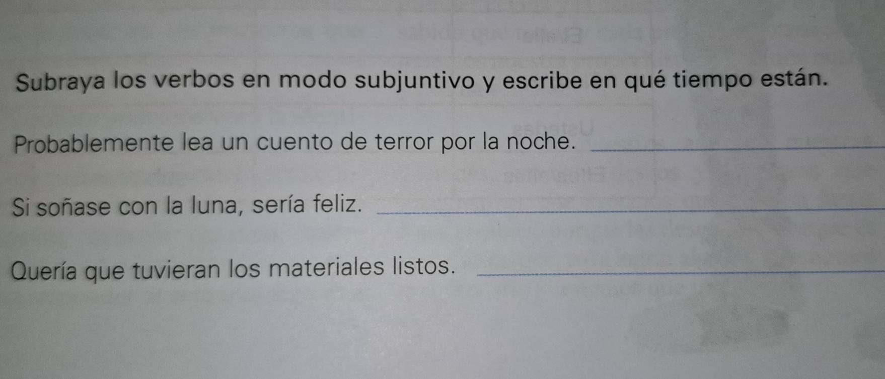 Subraya los verbos en modo subjuntivo y escribe en qué tiempo están. 
Probablemente lea un cuento de terror por la noche._ 
Si soñase con la luna, sería feliz._ 
Quería que tuvieran los materiales listos._