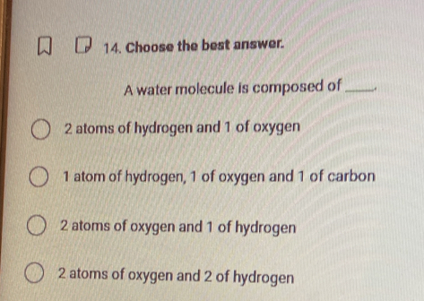 Choose the best answer.
A water molecule is composed of_ .
2 atoms of hydrogen and 1 of oxygen
1 atom of hydrogen, 1 of oxygen and 1 of carbon
2 atoms of oxygen and 1 of hydrogen
2 atoms of oxygen and 2 of hydrogen