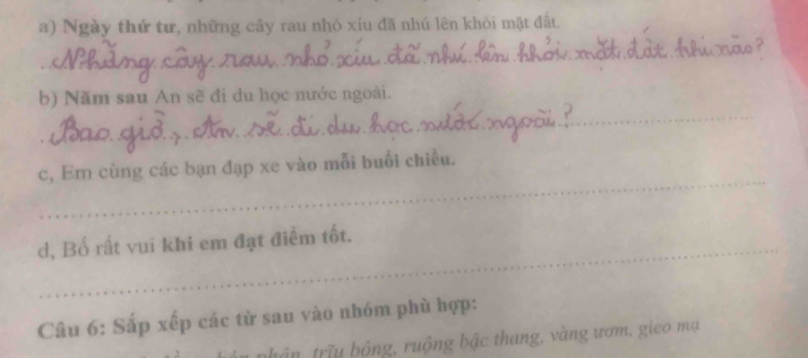 Ngày thứ tư, những cây rau nhỏ xíu đã nhú lên khỏi mặt đất. 
_ 
_ 
b) Năm sau An sẽ đi du học nước ngoài. 
_ 
c, Em cùng các bạn đạp xe vào mỗi buổi chiều. 
_d, Bố rất vui khi em đạt điểm tốt. 
Câu 6: Sắp xếp các từ sau vào nhóm phù hợp: 
thận triu bông, ruộng bậc thang, vàng ươm, gieo mạ