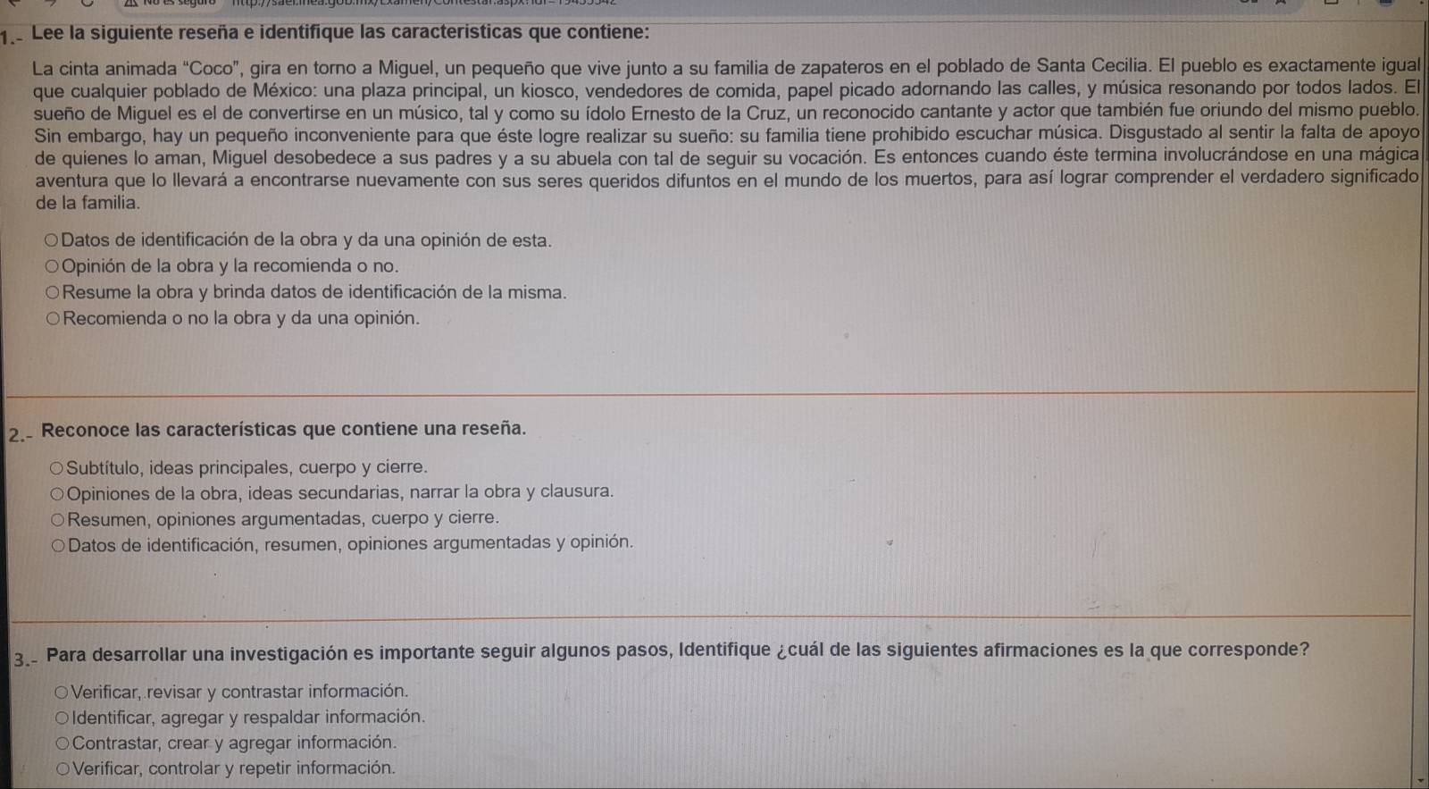 1e Lee la siguiente reseña e identifique las caracteristicas que contiene:
La cinta animada “Coco”, gira en torno a Miguel, un pequeño que vive junto a su familia de zapateros en el poblado de Santa Cecilia. El pueblo es exactamente igual
que cualquier poblado de México: una plaza principal, un kiosco, vendedores de comida, papel picado adornando las calles, y música resonando por todos lados. El
sueño de Miguel es el de convertirse en un músico, tal y como su ídolo Ernesto de la Cruz, un reconocido cantante y actor que también fue oriundo del mismo pueblo.
Sin embargo, hay un pequeño inconveniente para que éste logre realizar su sueño: su familia tiene prohibido escuchar música. Disgustado al sentir la falta de apoyo
de quienes lo aman, Miguel desobedece a sus padres y a su abuela con tal de seguir su vocación. Es entonces cuando éste termina involucrándose en una mágica
aventura que lo llevará a encontrarse nuevamente con sus seres queridos difuntos en el mundo de los muertos, para así lograr comprender el verdadero significado
de la familia.
O Datos de identificación de la obra y da una opinión de esta.
Opinión de la obra y la recomienda o no.
Resume la obra y brinda datos de identificación de la misma.
Recomienda o no la obra y da una opinión.
2. Reconoce las características que contiene una reseña.
Subtítulo, ideas principales, cuerpo y cierre.
Opiniones de la obra, ideas secundarias, narrar la obra y clausura.
Resumen, opiniones argumentadas, cuerpo y cierre.
Datos de identificación, resumen, opiniones argumentadas y opinión.
3_. Para desarrollar una investigación es importante seguir algunos pasos, Identifique ¿cuál de las siguientes afirmaciones es la que corresponde?
O Verificar, revisar y contrastar información.
Identificar, agregar y respaldar información.
Contrastar, crear y agregar información.
Verificar, controlar y repetir información.