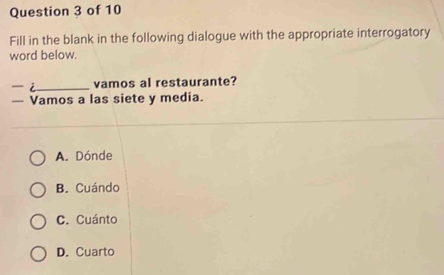 Fill in the blank in the following dialogue with the appropriate interrogatory
word below.
- i_ vamos al restaurante?
— Vamos a las siete y media.
A. Dónde
B. Cuándo
C. Cuánto
D. Cuarto