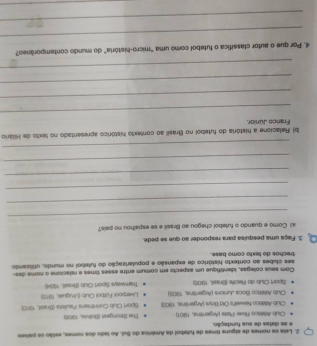 Leia os nomes de alguns times de futebol da América do Sul. Ao lado dos nomes, estão os países
e as datas de sua fundação.
Club Atlético River Plate (Argentina, 1901) The Strongest (Bolivia, 1908)
Club Atlético Newell's Old Boys (Argentina, 1903) Sport Club Corinthians Paulista (Brasil, 1910)
Club Atlético Boca Juniors (Argentina, 1905) Liverpool Fútbol Club (Uruguai, 1915)
Sport Club do Recife (Brasil, 1905) Tramways Sport Club (Brasil, 1934)
Com seus colegas, identifique um aspecto em comum entre esses times e relacione o nome des-
ses clubes ao contexto histórico de expansão e popularização do futebol no mundo, utilizando
trechos do texto como base.
3. Faça uma pesquisa para responder ao que se pede.
a) Como e quando o futebol chegou ao Brasil e se espalhou no país?
_
_
_
_
_
_
b) Relacione a história do futebol no Brasil ao contexto histórico apresentado no texto de Hilário
Franco Júnior.
_
_
_
_
4. Por que o autor classifica o futebol como uma “micro-história” do mundo contemporâneo?
_
_
_