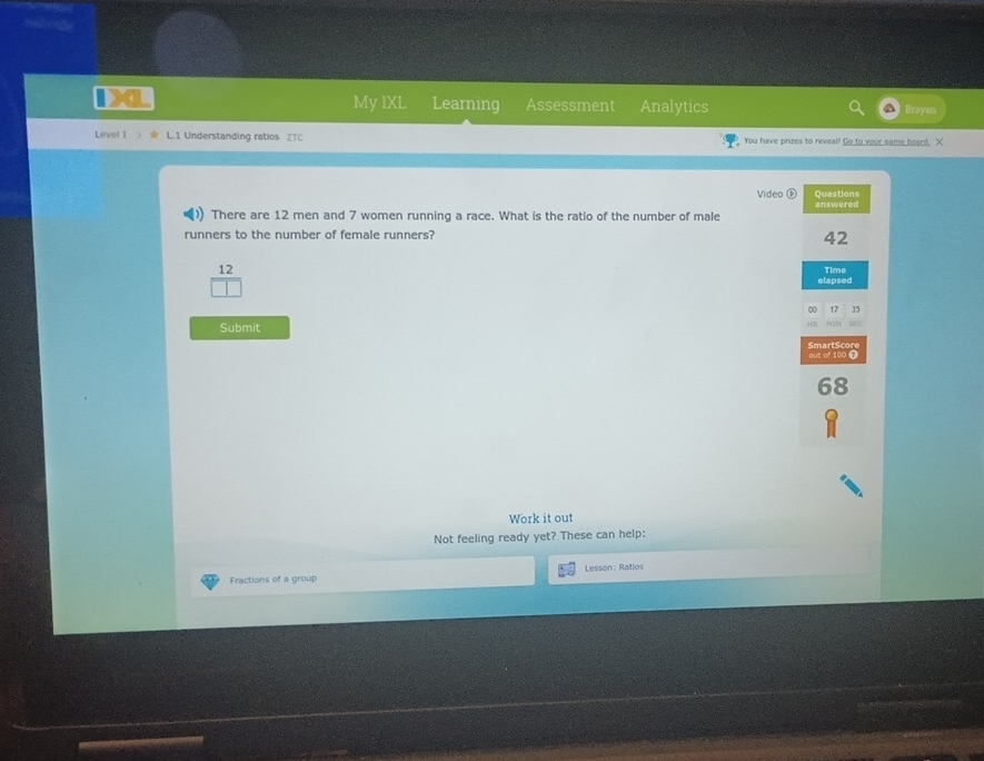 My IXL Learning Assessment Analytics Htay 
Level I L.1 Understanding ratios ZTC You have prizes to reveal! Go to your game board, X 
Video Questions 
There are 12 men and 7 women running a race. What is the ratio of the number of male answered 
runners to the number of female runners?
42
12
elapsed Time 
00 17 35
Submit
1412
SmartScore out of 100 9
Work it out 
Not feeling ready yet? These can help: 
Fractions of a group Lesson: Ratios