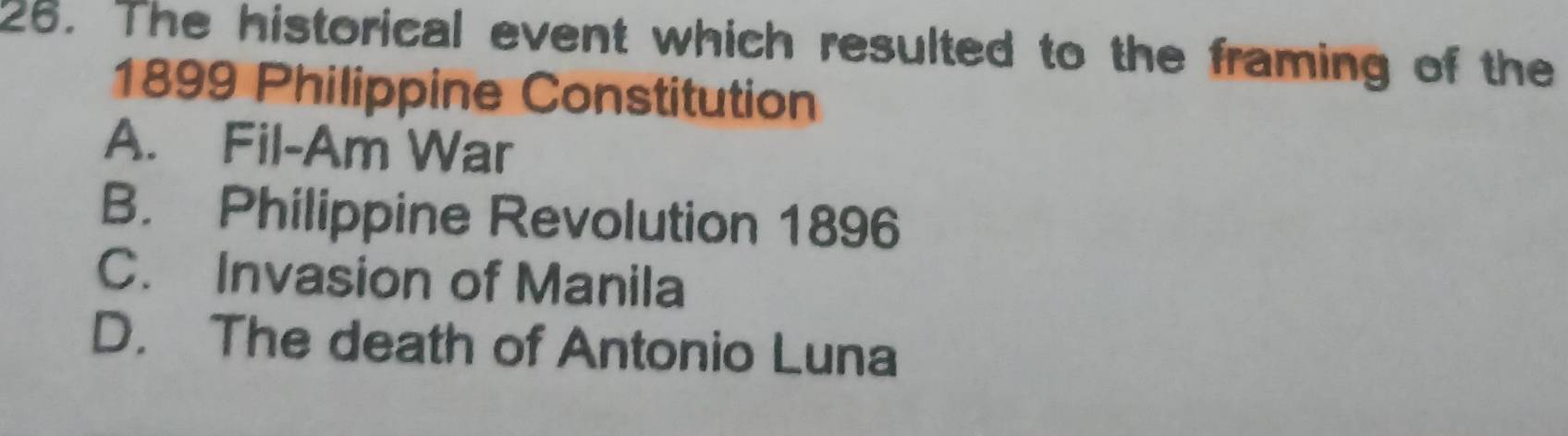 The historical event which resulted to the framing of the
1899 Philippine Constitution
A. Fil-Am War
B. Philippine Revolution 1896
C. Invasion of Manila
D. The death of Antonio Luna