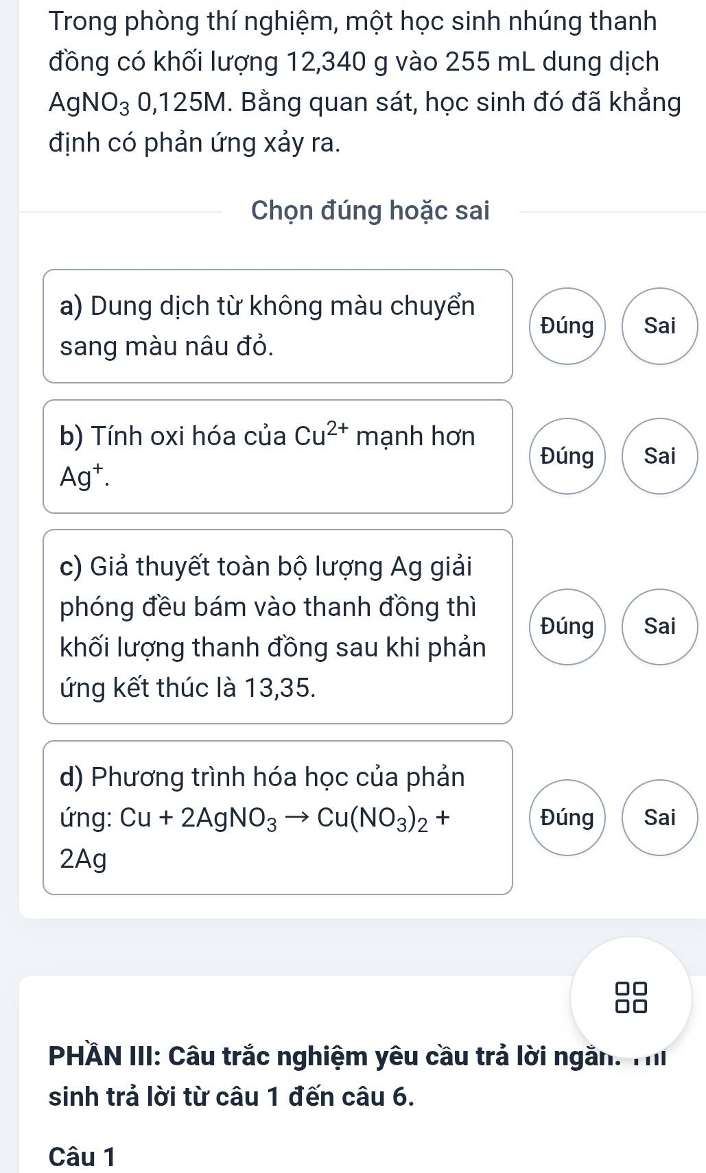 Trong phòng thí nghiệm, một học sinh nhúng thanh
đồng có khối lượng 12,340 g vào 255 mL dung dịch
AgNO_3 0, 125M. Bằng quan sát, học sinh đó đã khẳng
định có phản ứng xảy ra.
Chọn đúng hoặc sai
a) Dung dịch từ không màu chuyển Đúng Sai
sang màu nâu đỏ.
b) Tính oxi hóa của Cu^(2+) mạnh hơn
Đúng Sai
Ag^+. 
c) Giả thuyết toàn bộ lượng Ag giải
phóng đều bám vào thanh đồng thì
Đúng Sai
khối lượng thanh đồng sau khi phản
ứng kết thúc là 13, 35.
d) Phương trình hóa học của phản
ứng: Cu+2AgNO_3to Cu(NO_3)_2+ Đúng Sai
2Ag
PHÄN III: Câu trắc nghiệm yêu cầu trả lời ngắn. TI
sinh trả lời từ câu 1 đến câu 6.
Câu 1