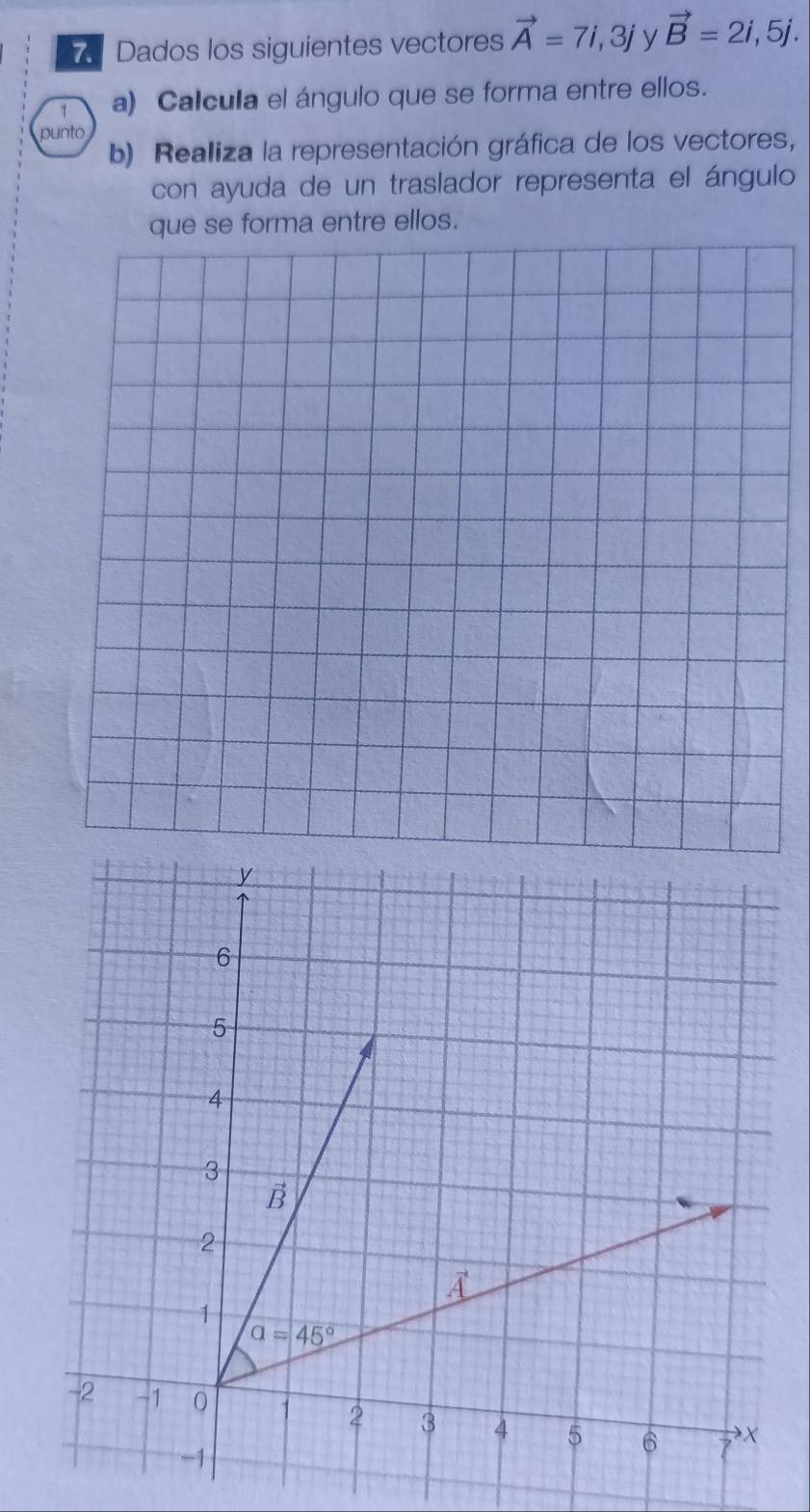 Dados los siguientes vectores vector A=7i,3j y vector B=2i,5j.
1 a) Calcula el ángulo que se forma entre ellos.
punto
b) Realiza la representación gráfica de los vectores,
con ayuda de un traslador representa el ángulo
forma entre ellos.