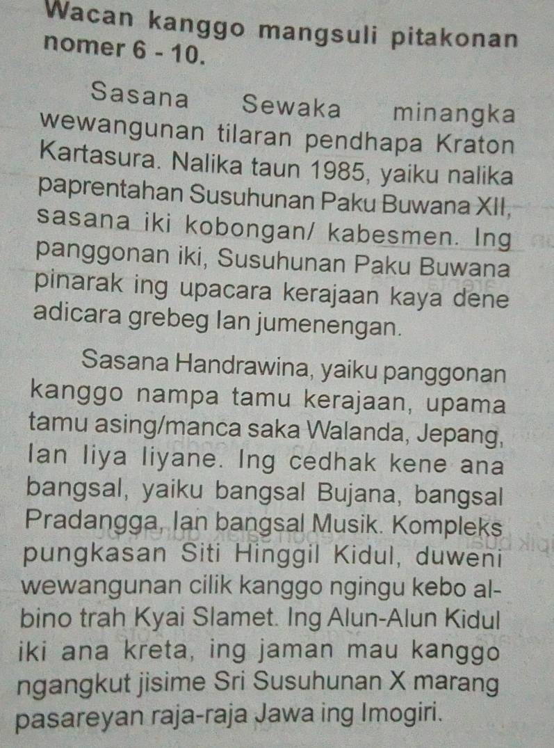 Wacan kanggo mangsuli pitakonan 
nomer 6 - 10. 
Sasana Sewaka minangka 
wewangunan tilaran pendhapa Kraton 
Kartasura. Nalika taun 1985, yaiku nalika 
paprentahan Susuhunan Paku Buwana XII, 
sasana iki kobongan/ kabesmen. Ing 
panggonan iki, Susuhunan Paku Buwana 
pinarak ing upacara kerajaan kaya dene 
adicara grebeg Ian jumenengan. 
Sasana Handrawina, yaiku panggonan 
kanggo nampa tamu kerajaan, upama 
tamu asing/manca saka Walanda, Jepang, 
Ian liya liyane. Ing cedhak kene ana 
bangsal, yaiku bangsal Bujana, bangsal 
Pradangga, Ian bangsal Musik. Kompleks 
pungkasan Siti Hinggil Kidul, duweni 
wewangunan cilik kanggo ngingu kebo al- 
bino trah Kyai Slamet. Ing Alun-Alun Kidul 
iki ana kreta, ing jaman mau kanggo 
ngangkut jisime Sri Susuhunan X marang 
pasareyan raja-raja Jawa ing Imogiri.