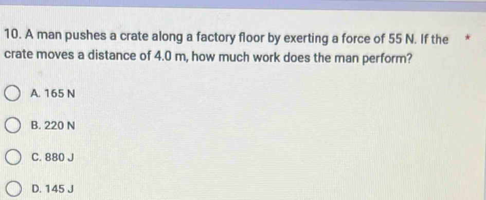 A man pushes a crate along a factory floor by exerting a force of 55 N. If the *
crate moves a distance of 4.0 m, how much work does the man perform?
A. 165 N
B. 220 N
C. 880 J
D. 145 J