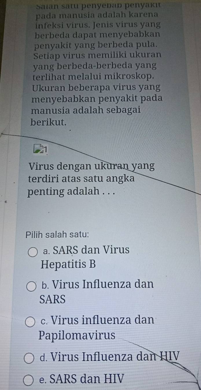 Saian satu þenyeðað penyakı
pada manusia adalah karena
infeksi virus. Jenis virus yang
berbeda dapat menyebabkan
penyakit yang berbeda pula.
Setiap virus memiliki ukuran
yang berbeda-berbeda yang
terlihat melalui mikroskop.
Ukuran beberapa virus yang
menyebabkan penyakit pada
manusia adalah sebagai
berikut.
1
Virus dengan ukuran yang
terdiri atas satu angka
penting adalah . . .
Pilih salah satu:
a. SARS dan Virus
Hepatitis B
b. Virus Influenza dan
SARS
c. Virus influenza dan
Papilomavirus
d. Virus Influenza dan HIV
e. SARS dan HIV