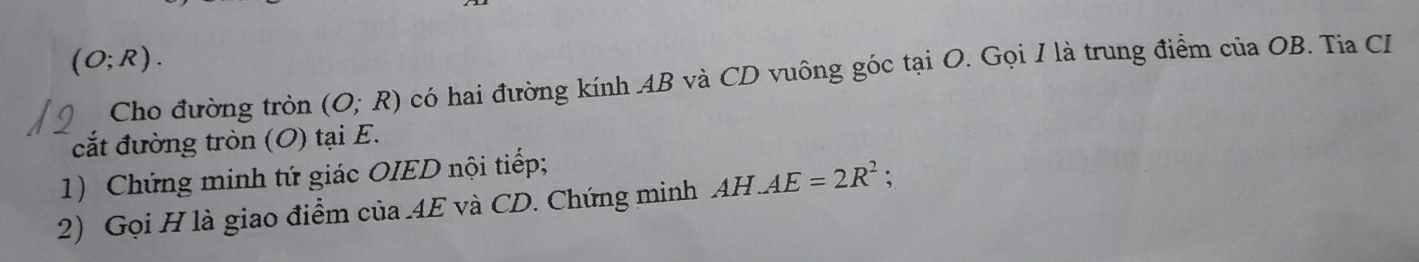 (O;R). 
Cho đường tròn (O;R) có hai đường kính AB và CD vuông góc tại O. Gọi I là trung điểm của OB. Tia CI 
cắt đường tròn (O) tại E. 
1) Chứng minh tứ giác OIED nội tiếp; 
2) Gọi H là giao điểm của 4E và CD. Chứng minh AH.AE=2R^2;