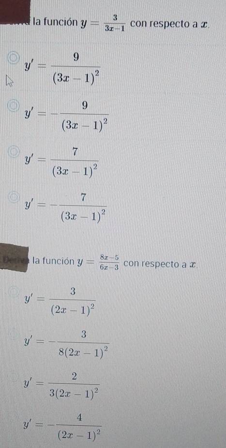 la función y= 3/3x-1  con respecto a x.
y'=frac 9(3x-1)^2
y'=-frac 9(3x-1)^2
y'=frac 7(3x-1)^2
y'=-frac 7(3x-1)^2
Deriva la función y= (8x-5)/6x-3  con respecto a x
y'=frac 3(2x-1)^2
y'=-frac 38(2x-1)^2
y'=frac 23(2x-1)^2
y'=-frac 4(2x-1)^2