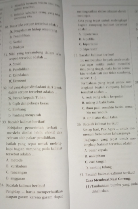 alah hantuan tenan sa m 
galami Iosulitan.
a midah kebatkan orang yang t h. metonjak meninglatkom rísiko tekaman darah 
menodong kita 17
Kata yang tepat untuk melengkap
30 Toma leks cerpen tersebut adalah bagian rumpang kalimat tersebat 
X Pengalaman hidup seseorang adalah
8. Pendidikan
A. hipotermia
B. hipofilia
C. Sosial
C. hipertensi
D. Budaya
D. hiperaktif
31. Nilai yang terkandung dalam telo 35. Bacalah kalimat berikut!
cerpen tersebut adalah ...
A. Sosial Ibu menyatakan kepada anak-ansk 
nya agar ketika sudah memilid
B. Pendidikan ilmu yang tinggi, maka harus sema
C. Keindahan kin rendah hati dan tidak sombong.
B Ekonomi seperti (...).
32. Hal yang dapat diteladani dari tokoh Peribahasa yang tepat untuk me 38
lengkapi bagian rumpang kalimat
dalam cerpen tersebut adalah ... tersebut adalah ...
Pasrah kepada Tuhan A. roda yang selalu berputar
B. Gigih dan pekerja keras B. udang di balik batu.
C. Bimbang C. ilmu padi semakin berisi sema-
D. Pantang menyerah kin merunduk.
33. Bacalah kalimat berikut! D. air di atas daun talas.
Kebijakan pemerintah terkait ... 36. Bacalah kalimat berikut!
merdeka dinilai lebih efektif dan Setiap hari, Pak Agus ... untuk me-
relevan oleh pakar pendidikan. menuhi kebutuhan keluarganya.
Istilah yang tepat untuk melen- Ungkapan yang tepat untuk me-
kapi bagian rumpang pada kalimat lengkapi kalimat tersebut adalah ...
A. besar kepala
tersebut adalah ...
B. naik pitam
A. metode
C. cuci tangan
B. kurikulum
D. banting tulang
C. rancangan
37. Bacalah kalimat-kalimat berikut!
D. anggaran
Cara Membuat Nasi Goreng:
34. Bacalah kalimat berikut!
Pengidap ... harus memperhatikan (1) Tambahkan bumbu yang suda
dihaluskan.
asupan garam karena garam dapat