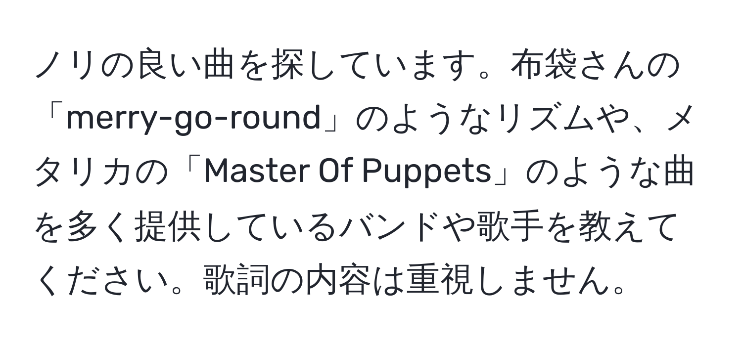 ノリの良い曲を探しています。布袋さんの「merry-go-round」のようなリズムや、メタリカの「Master Of Puppets」のような曲を多く提供しているバンドや歌手を教えてください。歌詞の内容は重視しません。