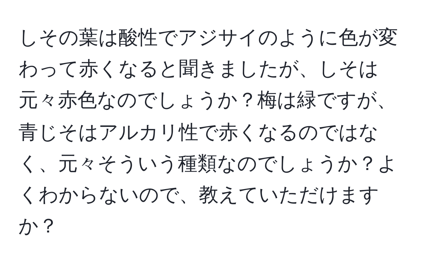 しその葉は酸性でアジサイのように色が変わって赤くなると聞きましたが、しそは元々赤色なのでしょうか？梅は緑ですが、青じそはアルカリ性で赤くなるのではなく、元々そういう種類なのでしょうか？よくわからないので、教えていただけますか？