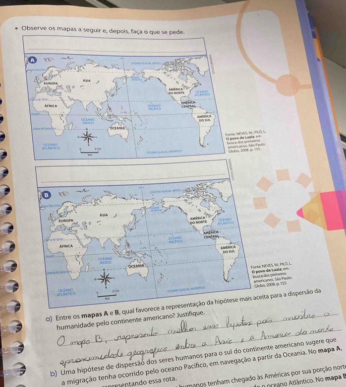 Observe os mapas a seguir e, depois, faça o que se pede. 
NEVES, W.; PILO, L. o de Luzia: em 
dos primeiros icanos. São Paulo: 
o, 2008. p. 155. 
: NEVES, W.; PILÖ, L vo de Luzia: em 
a dos primeiros ricanos. São Paulo. 
bo, 2008. p. 155
α) Entre os mapas A e B, qual eita para a dispersão da 
_ 
humanidade pelo continente americano? Justifique. 
b) Uma hipótese de dispersão dos seres humanos para o sul do continente americano sugere que 
a migração tenha ocorrido pelo oceano Pacífico, em navegação a partir da Oceania. No mapa A, 
umanos tenham chegado às Américas por sua porção norte 
o oceano Atlântico. No mapa B 
presentando essa rota.
