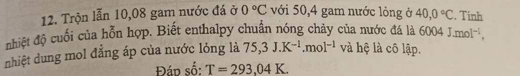 Trộn lẫn 10,08 gam nước đá ở 0°C với 50, 4 gam nước lỏng ở 40,0°C. Tính 
nhiệt độ cuối của hỗn hợp. Biết enthalpy chuẩn nóng chảy của nước đá là 60 004J. mol^(-1), 
nhiệt dung mol đẳng áp của nước lỏng là 75,3J.K^(-1).mol^(-1) và hệ là cô lập. 
Đáp số: T=293,04K.