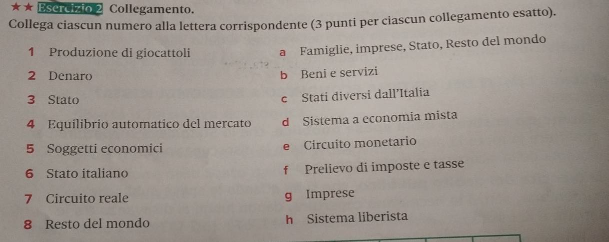 ★ Esercizio 2 Collegamento.
Collega ciascun numero alla lettera corrispondente (3 punti per ciascun collegamento esatto).
1 Produzione di giocattoli
a Famiglie, imprese, Stato, Resto del mondo
2 Denaro
b Beni e servizi
3 Stato
c Stati diversi dall’Italia
4 Equilibrio automatico del mercato d Sistema a economia mista
5 Soggetti economici e Circuito monetario
6 Stato italiano f Prelievo di imposte e tasse
7 Circuito reale g Imprese
8 Resto del mondo h Sistema liberista