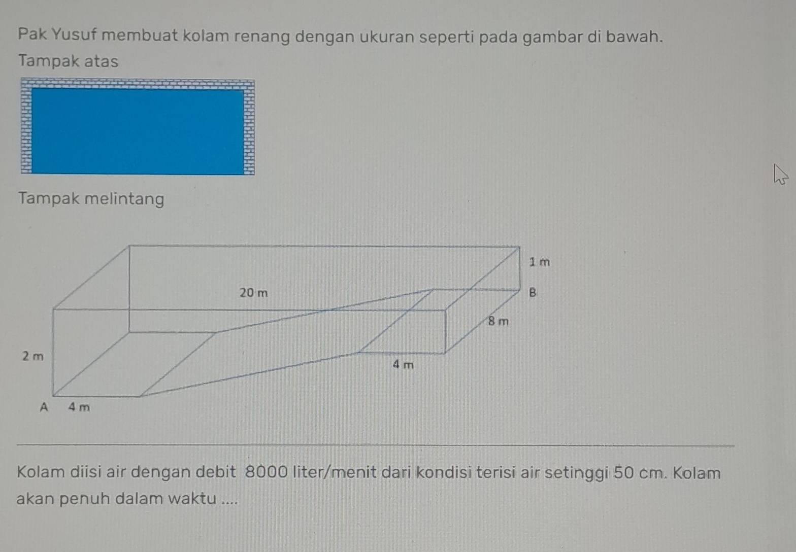 Pak Yusuf membuat kolam renang dengan ukuran seperti pada gambar di bawah. 
Tampak atas 
Tampak melintang 
Kolam diisi air dengan debit 8000 liter /menit dari kondisi terisi air setinggi 50 cm. Kolam 
akan penuh dalam waktu ....