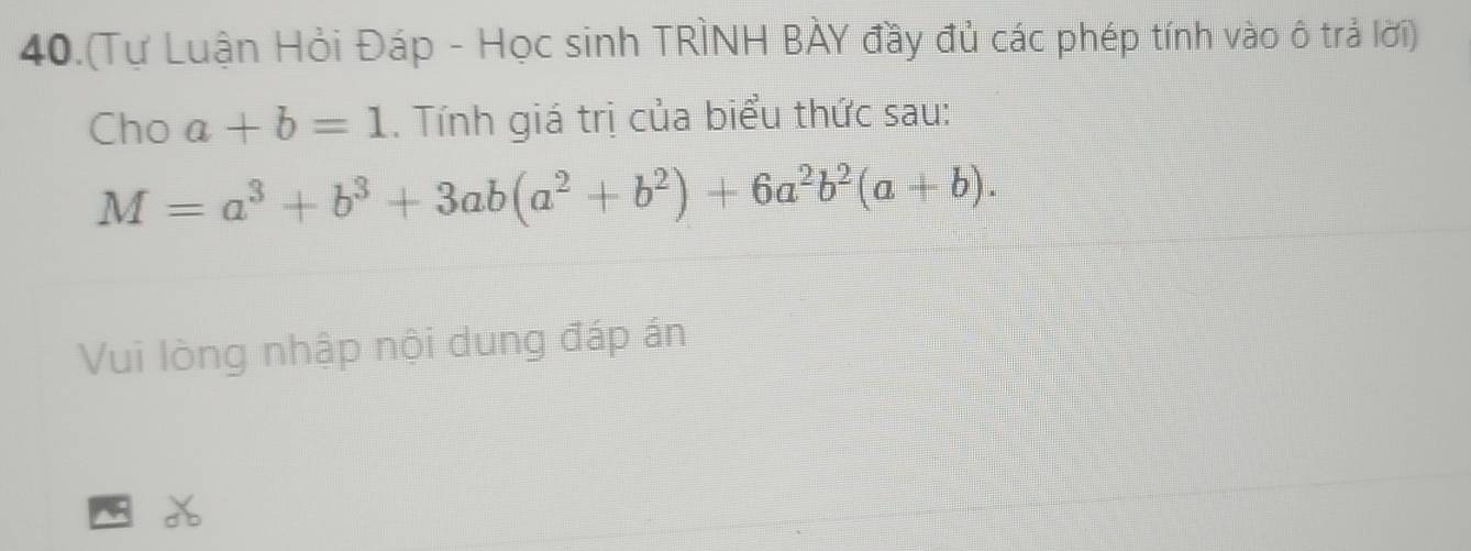 40.(Tự Luận Hỏi Đáp - Học sinh TRÌNH BÀY đầy đủ các phép tính vào ô trả lời)
Cho a+b=1. Tính giá trị của biểu thức sau:
M=a^3+b^3+3ab(a^2+b^2)+6a^2b^2(a+b). 
Vui lòng nhập nội dung đáp án