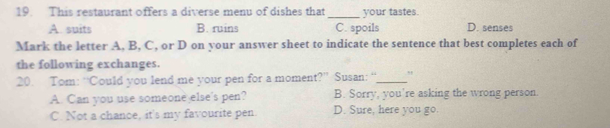 This restaurant offers a diverse menu of dishes that_ your tastes.
A. suits B. ruins C. spoils D. senses
Mark the letter A, B, C, or D on your answer sheet to indicate the sentence that best completes each of
the following exchanges.
20. Tom: “Could you lend me your pen for a moment?” Susan: “_ ,
A. Can you use someone else's pen? B. Sorry, you’re asking the wrong person.
C. Not a chance, it's my favourite pen. D. Sure, here you go.