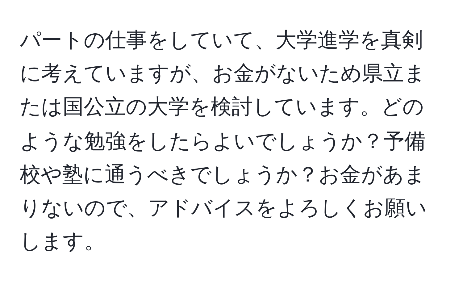 パートの仕事をしていて、大学進学を真剣に考えていますが、お金がないため県立または国公立の大学を検討しています。どのような勉強をしたらよいでしょうか？予備校や塾に通うべきでしょうか？お金があまりないので、アドバイスをよろしくお願いします。