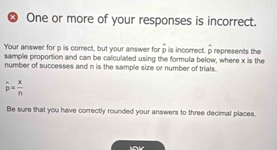 × One or more of your responses is incorrect. 
Your answer for p is correct, but your answer for widehat p is incorrect. widehat p represents the 
sample proportion and can be calculated using the formula below, where x is the 
number of successes and n is the sample size or number of trials.
hat p= x/n 
Be sure that you have correctly rounded your answers to three decimal places.