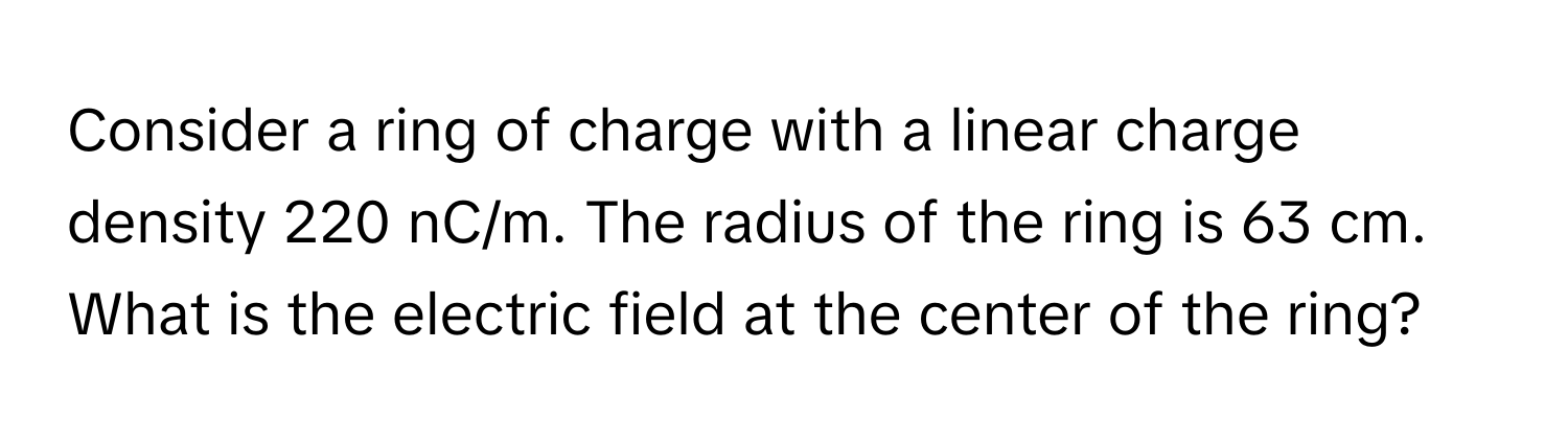 Consider a ring of charge with a linear charge density 220 ﻿nC/m. ﻿The radius of the ring is 63 ﻿cm. What is the electric field at the center of the ring?