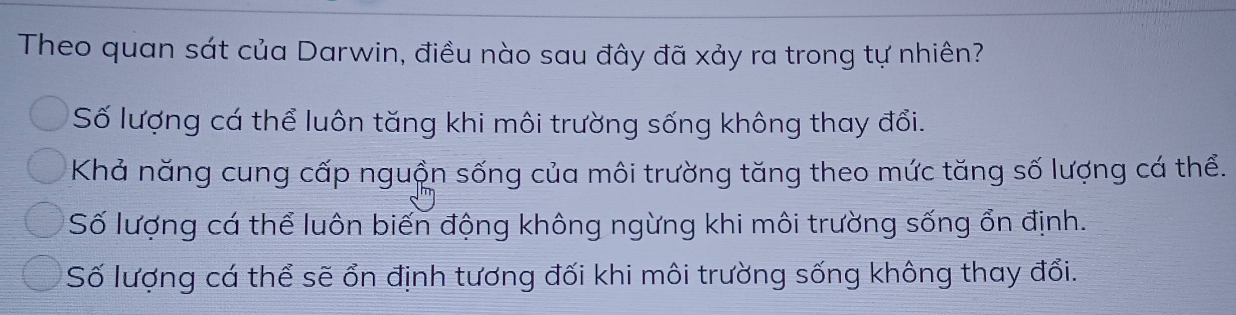 Theo quan sát của Darwin, điều nào sau đây đã xảy ra trong tự nhiên?
Số lượng cá thể luôn tăng khi môi trường sống không thay đổi.
Khả năng cung cấp nguồn sống của môi trường tăng theo mức tăng số lượng cá thể.
Số lượng cá thể luôn biến động không ngừng khi môi trường sống ổn định.
Số lượng cá thể sẽ ổn định tương đối khi môi trường sống không thay đổi.