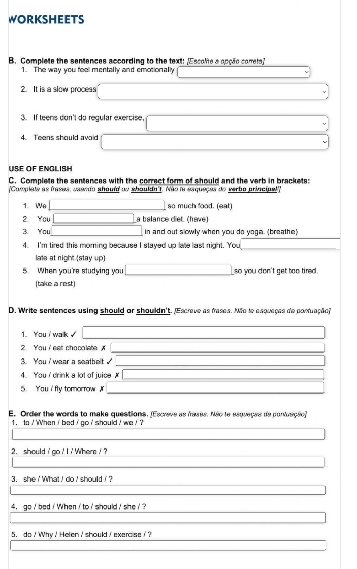 WORKSHEETS 
B. Complete the sentences according to the text: [Escolhe a opção correta] 
1. The way you feel mentally and emotionally 
2. It is a slow process 
3. If teens don't do reqular exercise. 
4. Teens should avoid 
USE OF ENGLISH 
C. Complete the sentences with the correct form of should and the verb in brackets: 
[Completa as frases, usando should ou shouldn't. Não te esqueças do verbo principal!] 
1. We so much food. (eat) 
2. You a balance diet. (have) 
3. You in and out slowly when you do yoga. (breathe) 
4. I'm tired this morning because I stayed up late last night. You 
late at night.(stay up) 
5. When you're studying you so you don't get too tired. 
(take a rest) 
D. Write sentences using should or shouldn't. [Escreve as frases. Não te esqueças da pontuação] 
1. You / walk ✓ 
2. You / eat chocolate ✗ 
3. You / wear a seatbelt 
4. You / drink a lot of juice 
5. You / fly tomorrow ✗ 
E. Order the words to make questions. [Escreve as frases. Não te esqueças da pontuação] 
1. to / When / bed / go / should / we / ? 
2. should / go / I / Where / ? 
3. she / What / do / should / ? 
4. go / bed / When / to / should / she / ? 
5. do / Why / Helen / should / exercise / ?