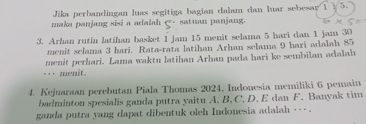 Jika perbandingan luas segitiga bagian dalam dan luar sebesar 1 : 5. 
maka panjang sisi a adalah satuan panjang. 
3. Arhan rutin latihan basket 1 jam 15 menit selama 5 hari dan 1 jam 30
menit selama 3 hari. Rata-rata latihan Arhan selama 9 hari adalah 85
menit perhari. Lama waktu latihan Arhan pada hari ke sembilan adalah 
... menit. 
4. Kejuaraan perebutan Piala Thomas 2024, Indonesia memiliki 6 pemain 
badminton spesialis ganda putra yaitu A. B 、 C, D. E dan F. Banyak tim 
ganda putra yang dapat dibentuk oleh Indonesia adalah -- .