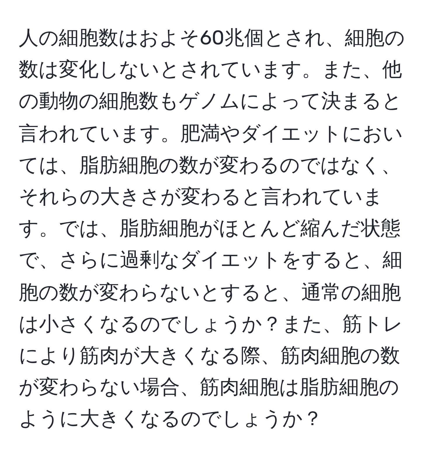 人の細胞数はおよそ60兆個とされ、細胞の数は変化しないとされています。また、他の動物の細胞数もゲノムによって決まると言われています。肥満やダイエットにおいては、脂肪細胞の数が変わるのではなく、それらの大きさが変わると言われています。では、脂肪細胞がほとんど縮んだ状態で、さらに過剰なダイエットをすると、細胞の数が変わらないとすると、通常の細胞は小さくなるのでしょうか？また、筋トレにより筋肉が大きくなる際、筋肉細胞の数が変わらない場合、筋肉細胞は脂肪細胞のように大きくなるのでしょうか？