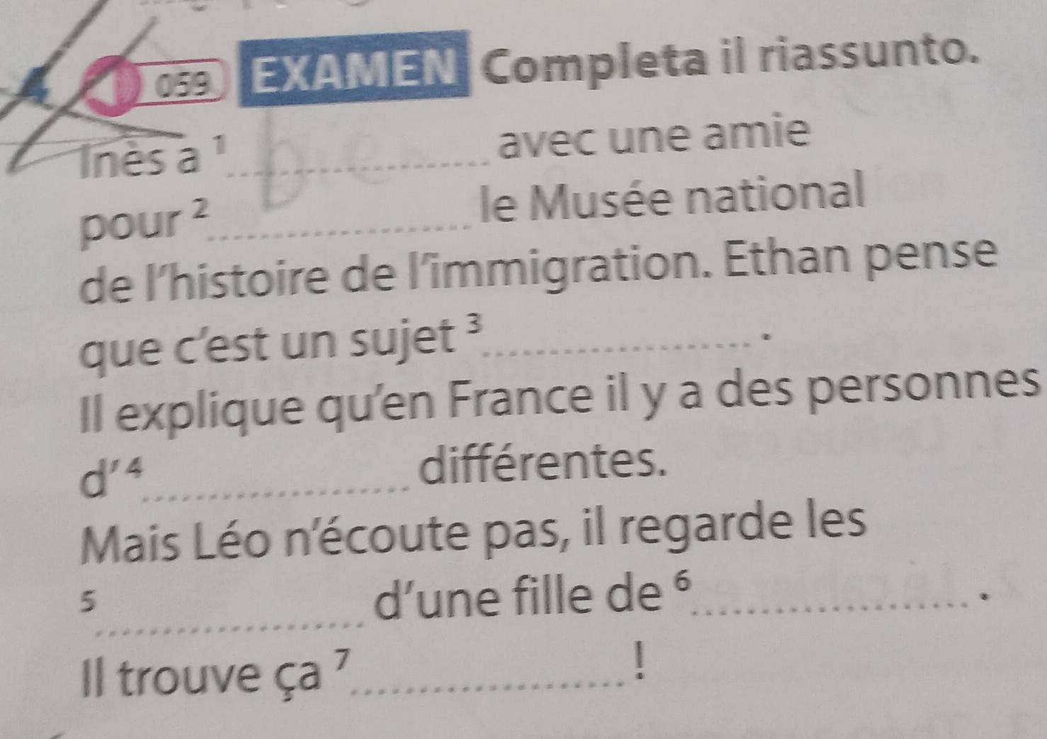 059 EXAMEN Completa il riassunto. 
Inès a _avec une amie 
pour^2. _ 
le Musée national 
de l’histoire de l'’immigration. Ethan pense 
que c'est un s U jet^3 __ 
Il explique qu'en France il y a des personnes 
_ d'^ 
différentes. 
Mais Léo n'écoute pas, il regarde les 
_ 
5 d’une fille de ⁶_ . 
l trouve ça 7_ 
1