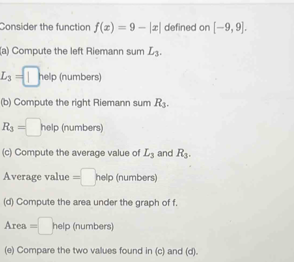 Consider the function f(x)=9-|x| defined on [-9,9]. 
(a) Compute the left Riemann sum L_3.
L_3=□ help (numbers) 
(b) Compute the right Riemann sum R_3.
R_3=□ help (numbers) 
(c) Compute the average value of L_3 and R_3. 
Average value =□ help (numbers) 
(d) Compute the area under the graph of f. 
A rea =□ r he lp (numbers) 
(e) Compare the two values found in (c) and (d).