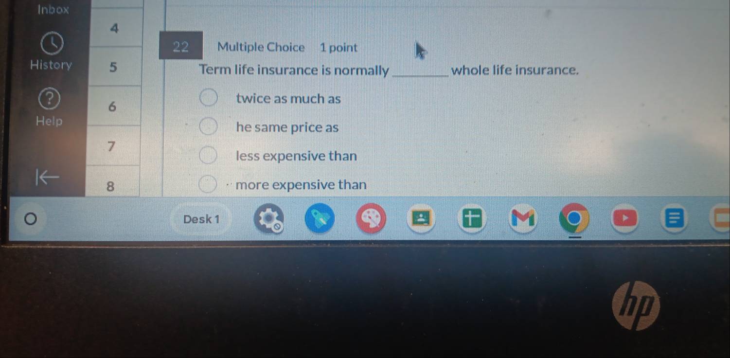 Inbox
4
22 Multiple Choice 1 point
History 5 Term life insurance is normally_ whole life insurance.
6
twice as much as
Help
he same price as
7
less expensive than
8 more expensive than
Desk 1