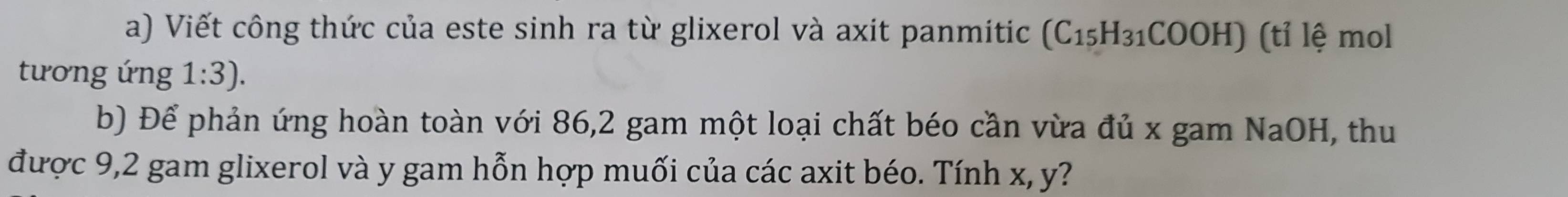 Viết công thức của este sinh ra từ glixerol và axit panmitic (C_15H_31COOH) ) (tỉ lệ mol 
tương ứng 1:3). 
b) Để phản ứng hoàn toàn với 86, 2 gam một loại chất béo cần vừa đủ x gam NaOH, thu 
được 9,2 gam glixerol và y gam hỗn hợp muối của các axit béo. Tính x, y?