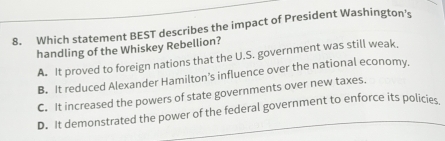 Which statement BEST describes the impact of President Washington's
handling of the Whiskey Rebellion?
A. It proved to foreign nations that the U.S. government was still weak.
B. It reduced Alexander Hamilton’s influence over the national economy,
C. It increased the powers of state governments over new taxes.
D. It demonstrated the power of the federal government to enforce its policies