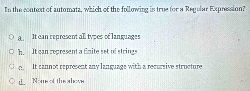 In the context of automata, which of the following is true for a Regular Expression?
a. It can represent all types of languages
b. It can represent a finite set of strings
c. It cannot represent any language with a recursive structure
d. None of the above