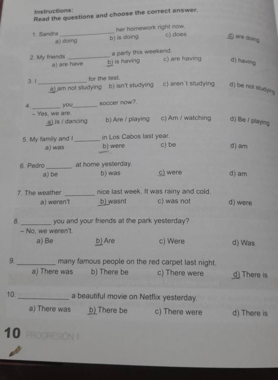 Instructions:
Read the questions and choose the correct answer.
1. Sandra_ her homework right now.
a) doing b) is doing c) does d) are doing
2. My friends _a party this weekend.
a) are have b) is having c) are having d) having
3. 1_ for the test.
a) am not studying b) isn't studying c) aren´t studying d) be not studying
4. _you_ soccer now?.
- Yes, we are.
a) Is / dancing b) Are / playing c) Am / watching d) Be / playing
5. My family and I _in Los Cabos last year.
a) was b) were c) be d) am
6. Pedro _at home yesterday.
a) be b) was c) were d) am
7. The weather _nice last week. It was rainy and cold.
a) weren't b) wasnt c) was not d) were
8. _you and your friends at the park yesterday?
- No, we weren't.
a) Be b) Are c) Were d) Was
9._ many famous people on the red carpet last night.
a) There was b) There be c) There were d) There is
10._ a beautiful movie on Netflix yesterday.
a) There was b) There be c) There were d) There is
10 PROGRESIÓN 1