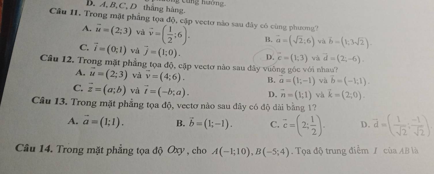 ng c ng hướng.
D. A, B, C, D thẳng hàng.
Câu 11. Trong mặt phẳng tọa độ, cặp vectơ nào sau đây có cùng phương?
A. vector u=(2;3) và vector v=( 1/2 ;6).
B. vector a=(sqrt(2);6) và vector b=(1;3sqrt(2)).
C. vector i=(0;1) và vector j=(1;0).
D. vector c=(1;3) và vector d=(2;-6). 
Câu 12. Trong mặt phẳng tọa độ, cặp vectơ nào sau đây vuông góc với nhau?
A. vector u=(2;3) và vector v=(4;6).
B. vector a=(1;-1) và vector b=(-1;1).
C. vector z=(a;b) và vector t=(-b;a).
D. vector n=(1;1) và vector k=(2;0). 
Câu 13. Trong mặt phẳng tọa độ, vectơ nào sau đây có độ dài bằng 1?
A. vector a=(1;1). B. vector b=(1;-1). C. vector c=(2; 1/2 ). vector d=( 1/sqrt(2) ; (-1)/sqrt(2) ). 
D.
Câu 14. Trong mặt phẳng tọa độ Oxy , cho A(-1;10), B(-5;4). Tọa độ trung điểm / của AB là