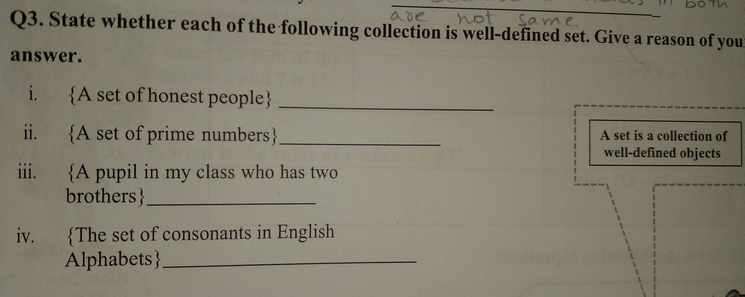 State whether each of the following collection is well-defined set. Give a reason of you 
answer. 
i. A set of honest people_ 
ii. A set of prime numbers_ A set is a collection of 
well-defined objects 
iii. A pupil in my class who has two 
brothers_ 
iv. The set of consonants in English 
Alphabets_