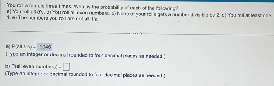 You roll a fair die three times. What is the probability of each of the following? 
a) You roll all 5's. b) You roll all even numbers. c) None of your rolls gets a number divisible by 2. d) You roll at least one 
1. e) The numbers you roll are not all 1's. 
a) P(all5's)=.0046
(Type an integer or decimal rounded to four decimal places as needed.) 
b) P(all ev numbers) er =□
(Type an integer or decimal rounded to four decimal places as needed.)