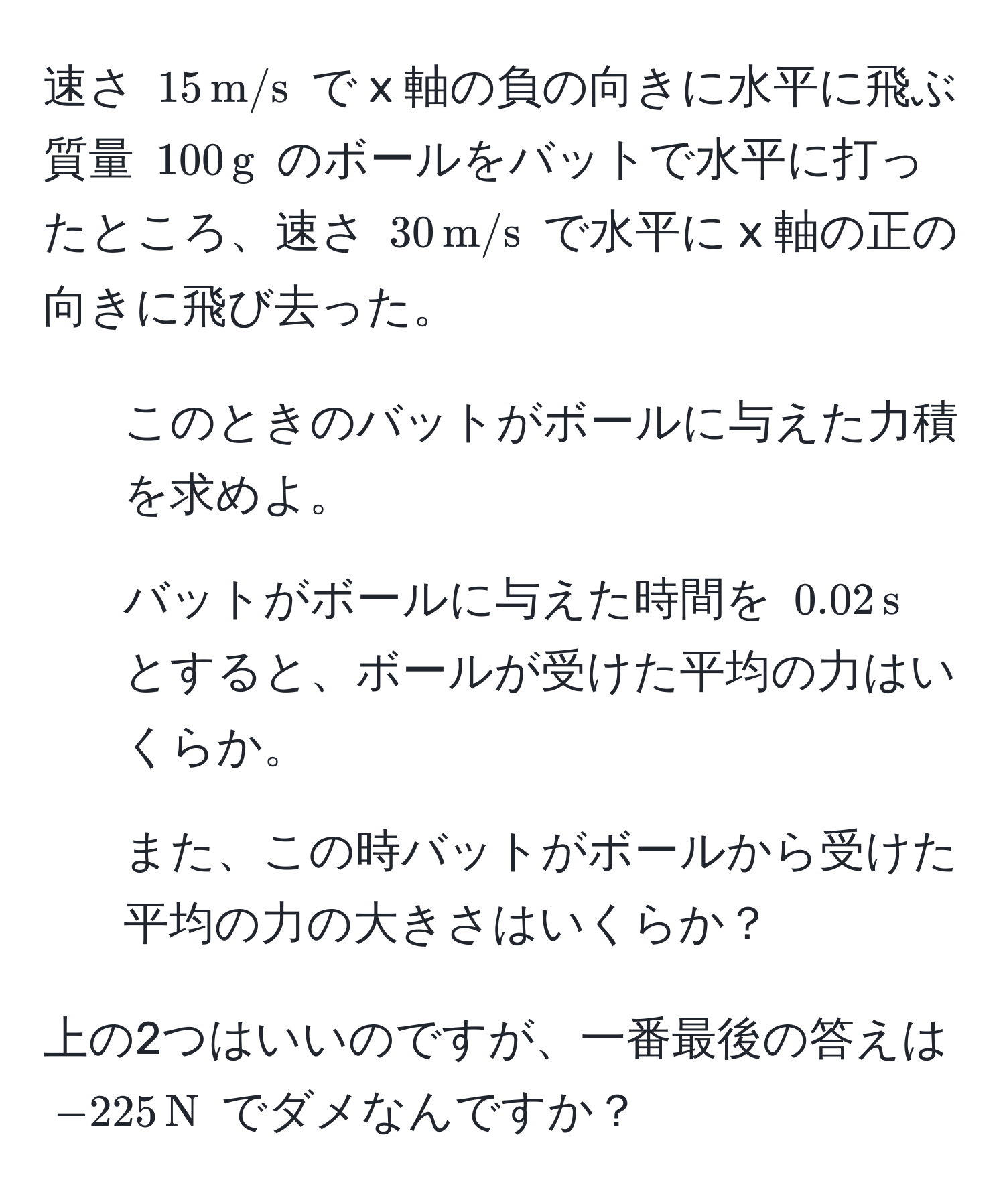 速さ $15 , m/s$ で x 軸の負の向きに水平に飛ぶ質量 $100 , g$ のボールをバットで水平に打ったところ、速さ $30 , m/s$ で水平に x 軸の正の向きに飛び去った。  
1. このときのバットがボールに与えた力積を求めよ。  
2. バットがボールに与えた時間を $0.02 , s$ とすると、ボールが受けた平均の力はいくらか。  
3. また、この時バットがボールから受けた平均の力の大きさはいくらか？

上の2つはいいのですが、一番最後の答えは $-225 , N$ でダメなんですか？