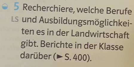 Recherchiere, welche Berufe 
LS und Ausbildungsmöglichkei- 
ten es in der Landwirtschaft 
gibt. Berichte in der Klasse 
darüber (▶ S. 400).